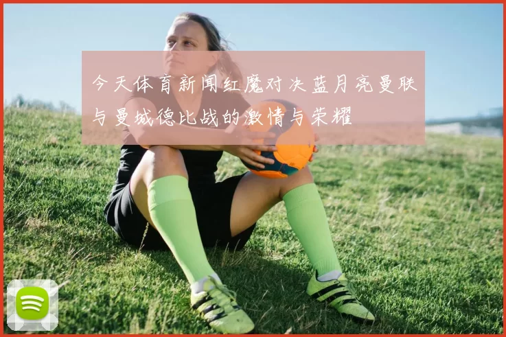 今天体育新闻红魔对决蓝月亮曼联与曼城德比战的激情与荣耀