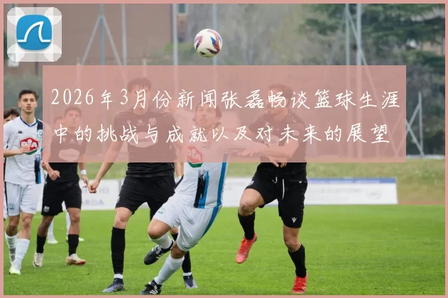 2026年3月份新闻张磊畅谈篮球生涯中的挑战与成就以及对未来的展望