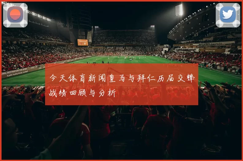 今天体育新闻皇马与拜仁历届交锋战绩回顾与分析