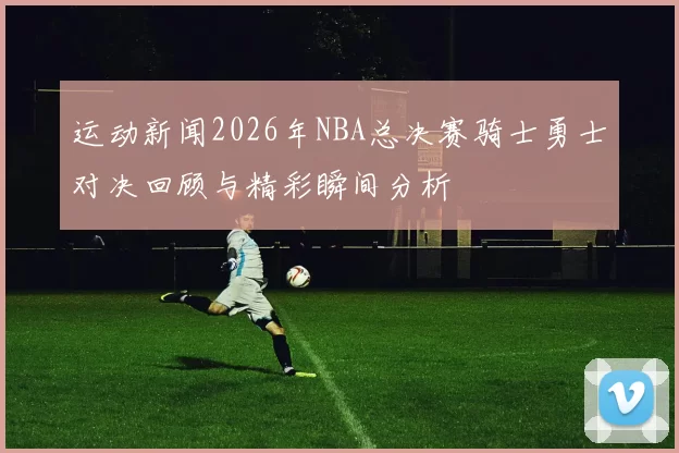 运动新闻2026年NBA总决赛骑士勇士对决回顾与精彩瞬间分析